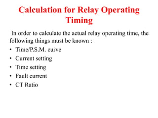 Calculation for Relay Operating
Timing
In order to calculate the actual relay operating time, the
following things must be known :
• Time/P.S.M. curve
• Current setting
• Time setting
• Fault current
• CT Ratio
 