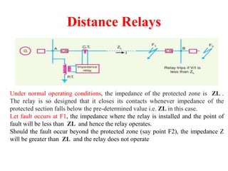 Distance Relays
Under normal operating conditions, the impedance of the protected zone is ZL .
The relay is so designed that it closes its contacts whenever impedance of the
protected section falls below the pre-determined value i.e. ZL in this case.
Let fault occurs at F1, the impedance where the relay is installed and the point of
fault will be less than ZL and hence the relay operates.
Should the fault occur beyond the protected zone (say point F2), the impedance Z
will be greater than ZL and the relay does not operate
 