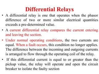 Differential Relays
• A differential relay is one that operates when the phasor
difference of two or more similar electrical quantities
exceeds a pre-determined value.
• A current differential relay compares the current entering
and leaving the section.
• Under normal operating conditions, the two currents are
equal. When a fault occurs, this condition no longer applies.
The difference between the incoming and outgoing currents
is arranged to flow through the operating coil of the relay.
• If this differential current is equal to or greater than the
pickup value, the relay will operate and open the circuit
breaker to isolate the faulty section
 