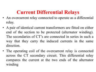Current Differential Relays
• An overcurrent relay connected to operate as a differential
relay.
• A pair of identical current transformers are fitted on either
end of the section to be protected (alternator winding).
The secondaries of CT’s are connected in series in such a
way that they carry the induced currents in the same
direction.
• The operating coil of the overcurrent relay is connected
across the CT secondary circuit. This differential relay
compares the current at the two ends of the alternator
winding
 