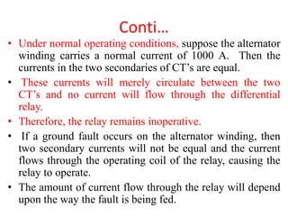 Conti…
• Under normal operating conditions, suppose the alternator
winding carries a normal current of 1000 A. Then the
currents in the two secondaries of CT’s are equal.
• These currents will merely circulate between the two
CT’s and no current will flow through the differential
relay.
• Therefore, the relay remains inoperative.
• If a ground fault occurs on the alternator winding, then
two secondary currents will not be equal and the current
flows through the operating coil of the relay, causing the
relay to operate.
• The amount of current flow through the relay will depend
upon the way the fault is being fed.
 