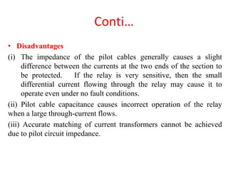 Conti…
• Disadvantages
(i) The impedance of the pilot cables generally causes a slight
difference between the currents at the two ends of the section to
be protected. If the relay is very sensitive, then the small
differential current flowing through the relay may cause it to
operate even under no fault conditions.
(ii) Pilot cable capacitance causes incorrect operation of the relay
when a large through-current flows.
(iii) Accurate matching of current transformers cannot be achieved
due to pilot circuit impedance.
 