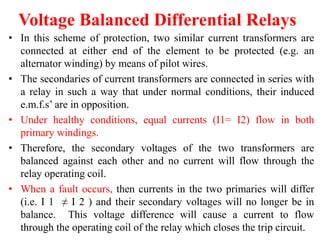 Voltage Balanced Differential Relays
• In this scheme of protection, two similar current transformers are
connected at either end of the element to be protected (e.g. an
alternator winding) by means of pilot wires.
• The secondaries of current transformers are connected in series with
a relay in such a way that under normal conditions, their induced
e.m.f.s’ are in opposition.
• Under healthy conditions, equal currents (I1= I2) flow in both
primary windings.
• Therefore, the secondary voltages of the two transformers are
balanced against each other and no current will flow through the
relay operating coil.
• When a fault occurs, then currents in the two primaries will differ
(i.e. I 1 ≠ I 2 ) and their secondary voltages will no longer be in
balance. This voltage difference will cause a current to flow
through the operating coil of the relay which closes the trip circuit.
 