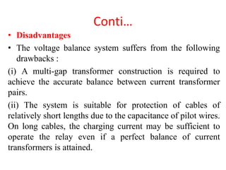 Conti…
• Disadvantages
• The voltage balance system suffers from the following
drawbacks :
(i) A multi-gap transformer construction is required to
achieve the accurate balance between current transformer
pairs.
(ii) The system is suitable for protection of cables of
relatively short lengths due to the capacitance of pilot wires.
On long cables, the charging current may be sufficient to
operate the relay even if a perfect balance of current
transformers is attained.
 