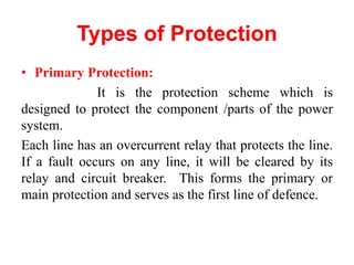 Types of Protection
• Primary Protection:
It is the protection scheme which is
designed to protect the component /parts of the power
system.
Each line has an overcurrent relay that protects the line.
If a fault occurs on any line, it will be cleared by its
relay and circuit breaker. This forms the primary or
main protection and serves as the first line of defence.
 