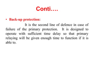 Conti….
• Back-up protection:
It is the second line of defence in case of
failure of the primary protection. It is designed to
operate with sufficient time delay so that primary
relaying will be given enough time to function if it is
able to.
 