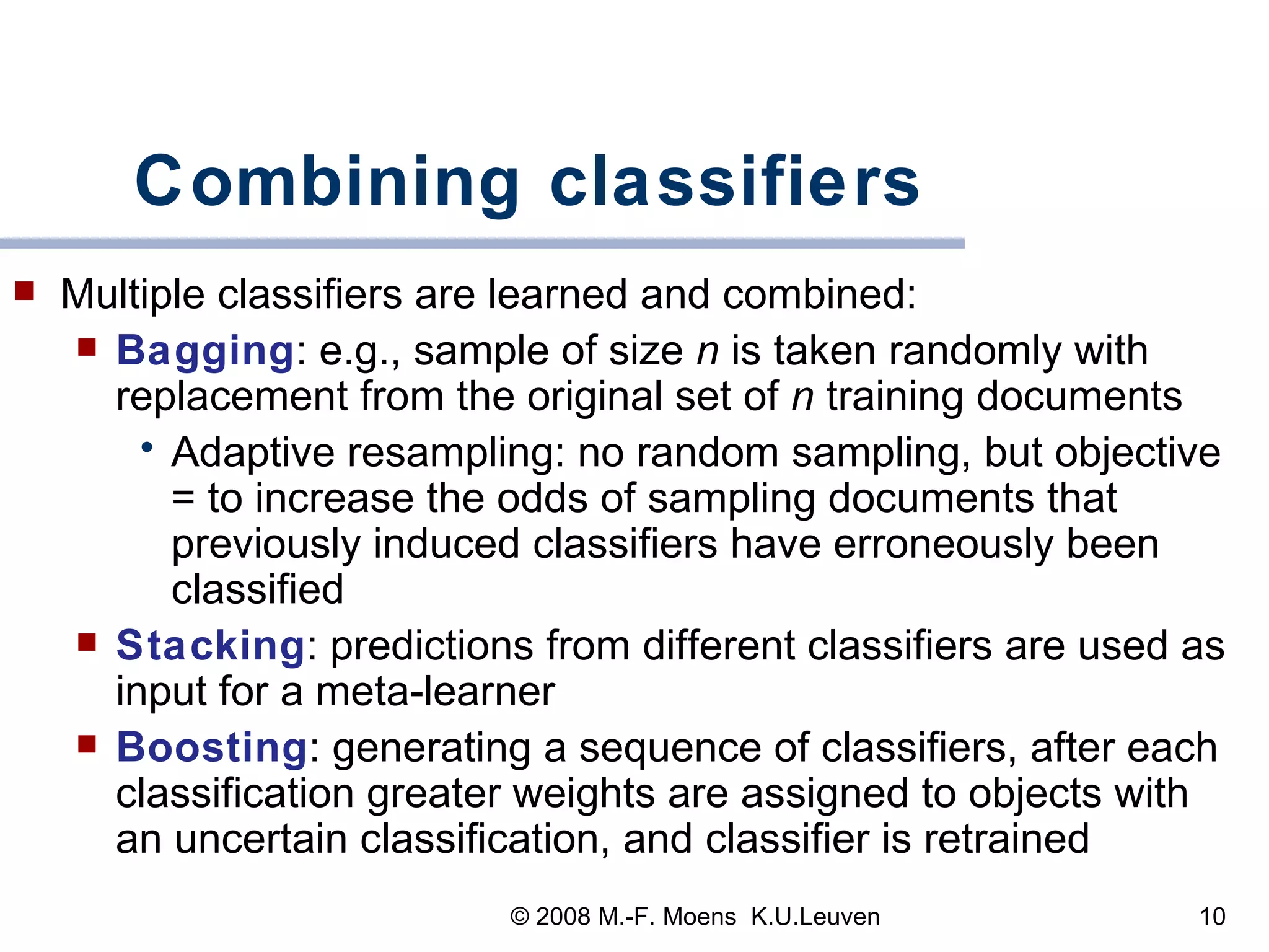Combining classifiers Multiple classifiers are learned and combined:  Bagging :  e.g., sample of size  n  is taken randomly with replacement from the original set of  n  training   documents Adaptive resampling: no random sampling, but objective = to increase the odds of sampling documents that previously induced  classifiers  have erroneously been classified Stacking : predictions from different classifiers are used as input for a meta-learner Boosting : generating a sequence of classifiers, after each classification greater weights are assigned to objects with an uncertain classification, and classifier is retrained 