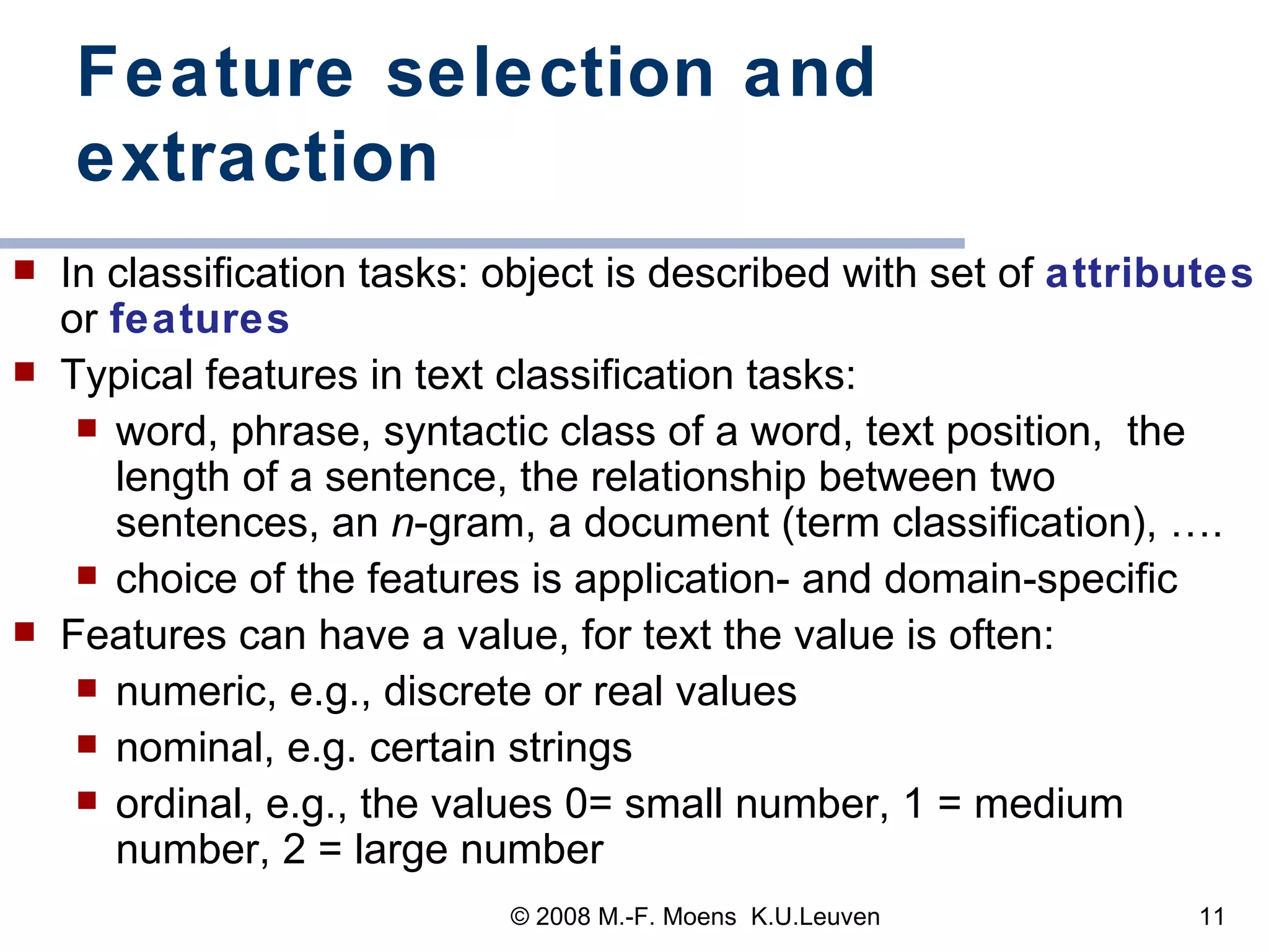 Feature selection and extraction In classification tasks: object is described with set of  attributes  or  features Typical features in text classification tasks: word, phrase, syntactic class of a word, text position,  the length of a sentence, the relationship between two sentences, an  n -gram, a document (term classification), ….  choice of the features is application- and domain-specific Features can have a value, for text the value is often:  numeric, e.g., discrete or real values nominal, e.g. certain strings ordinal, e.g., the values 0= small number, 1 = medium number, 2 = large number 