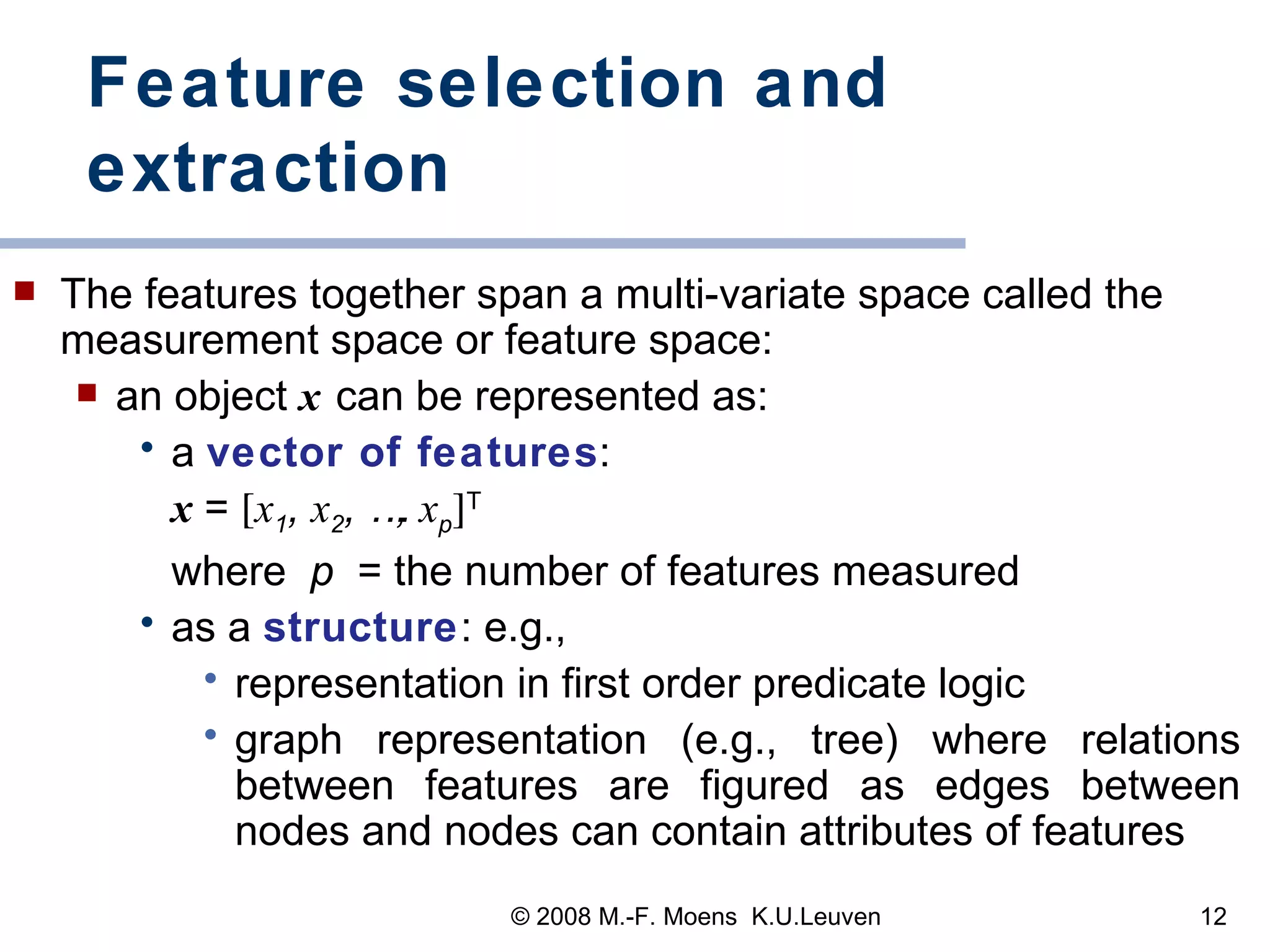 Feature selection and extraction The features together span a multi-variate space called the measurement space or feature space: an object   x   can be represented as:  a  vector of features :  x  =   x 1 ,  x 2 , …,  x p  T   where  p  = the number of features measured as a  structure : e.g.,  representation in first order predicate logic graph representation (e.g., tree) where relations between features are figured as edges between nodes and nodes can contain attributes of features 