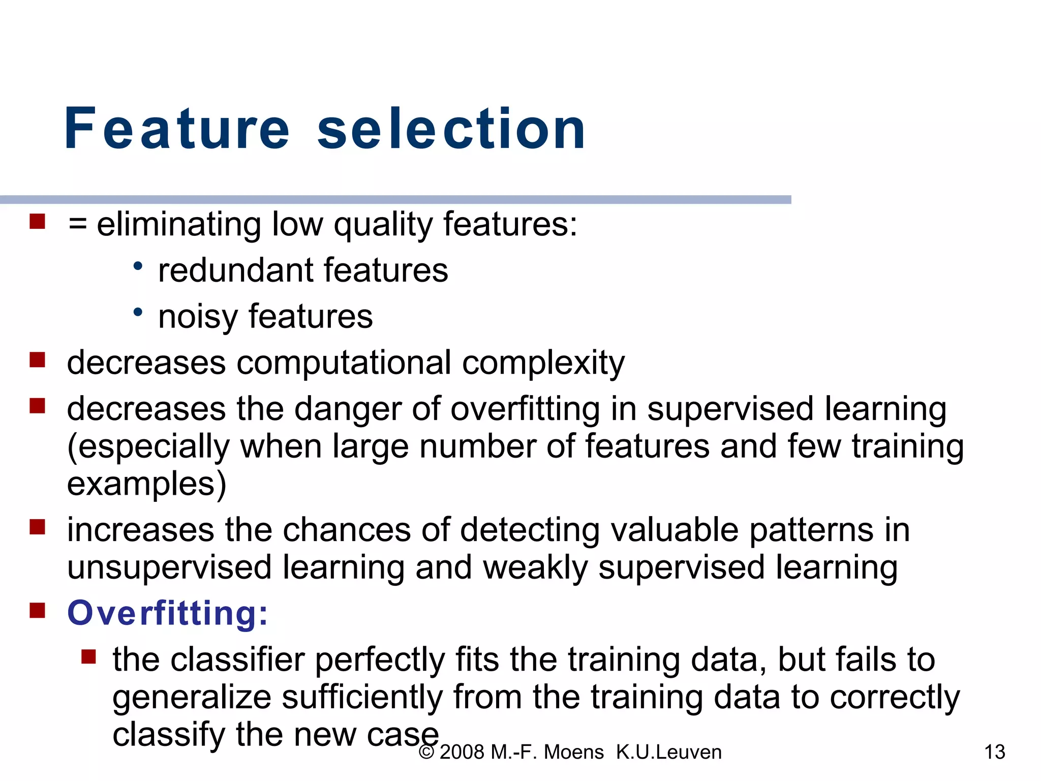 Feature selection =  eliminating low quality features:  redundant features noisy features decreases computational complexity  decreases the danger of overfitting in supervised learning (especially when large number of features and few training examples) increases the chances of detecting valuable patterns in unsupervised learning and weakly supervised learning Overfitting:   the classifier perfectly fits the training data, but fails to generalize sufficiently from the training data to correctly classify the new case 