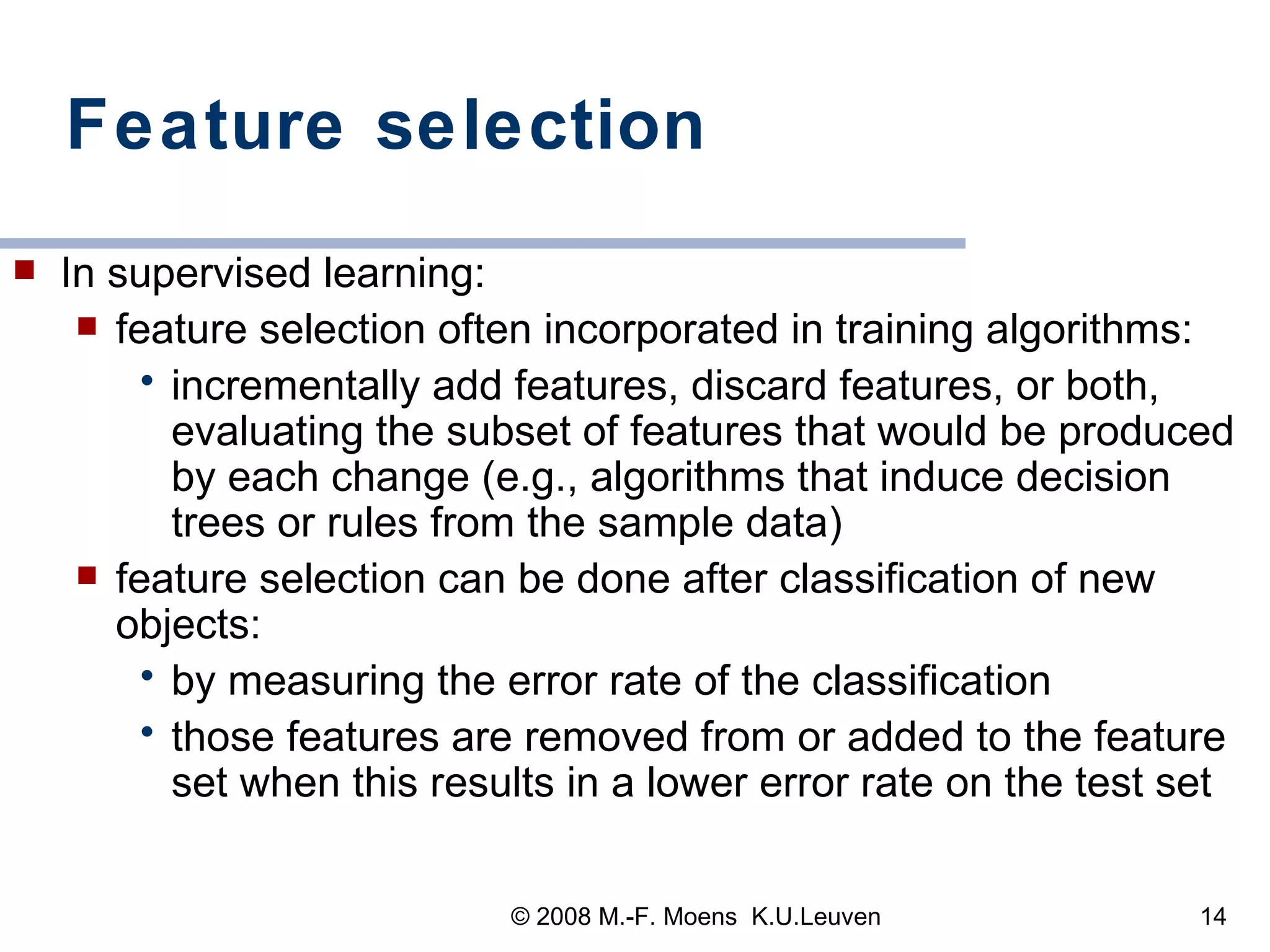 Feature selection  In supervised learning: feature selection often incorporated in training algorithms:  incrementally add features, discard features, or both, evaluating the subset of features that would be produced by each change (e.g., algorithms that induce decision trees or rules from the sample data) feature selection can be done after classification of new objects: by measuring the error rate of the classification those features are removed from or added to the feature set when this results in a lower error rate on the test set 