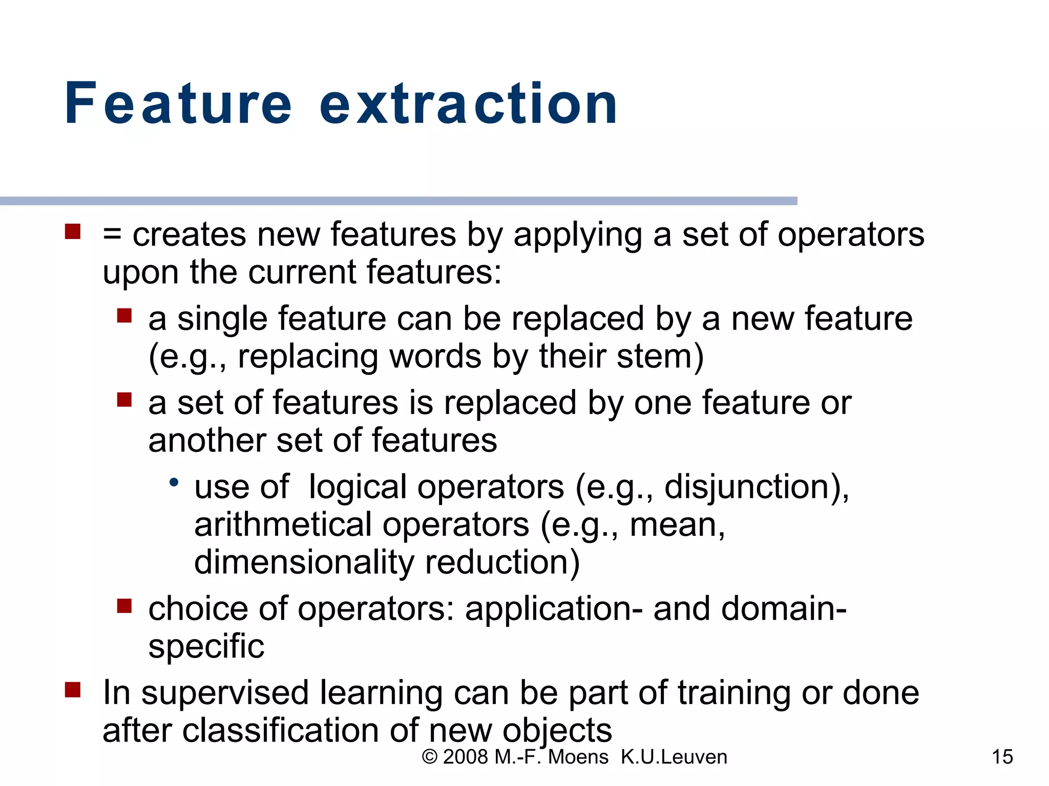 Feature extraction = creates new features by applying a set of operators upon the current features:  a single feature can be replaced by a new feature (e.g., replacing words by their stem) a set of features is replaced by one feature or another set of features  use of  logical operators (e.g., disjunction), arithmetical operators (e.g., mean, dimensionality reduction) choice of operators: application- and domain-specific  In supervised learning can be part of training or done after classification of new objects 
