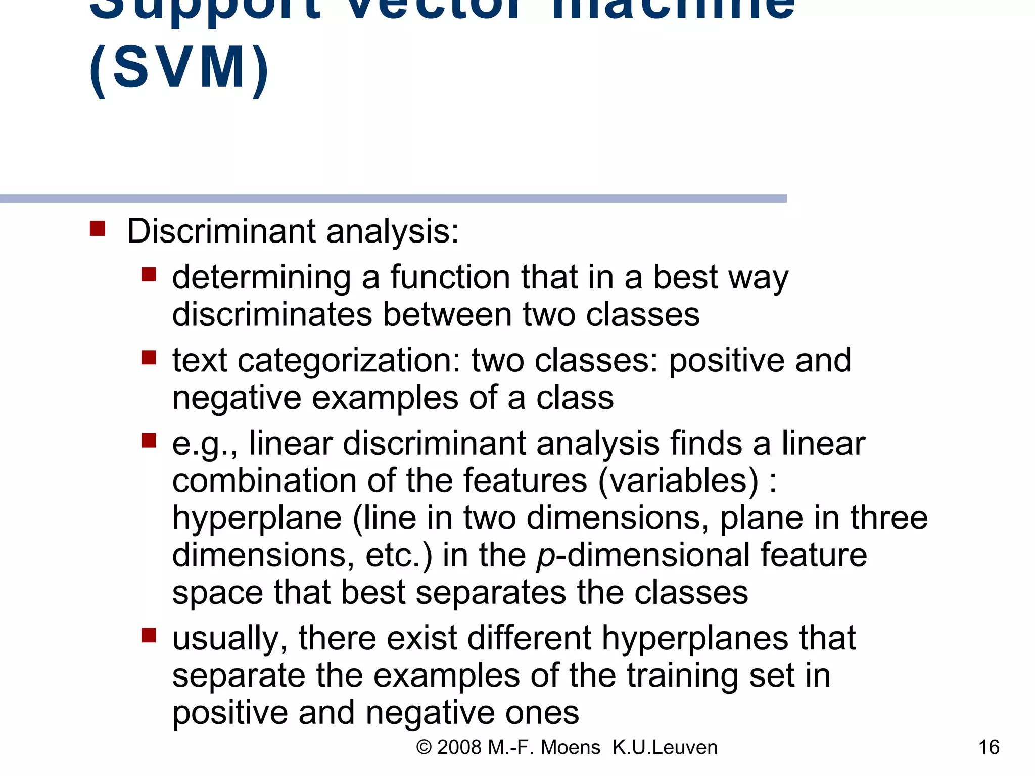 Support vector machine (SVM) Discriminant analysis:  determining a function that in a best way discriminates between two classes text categorization: two classes: positive and negative examples of a class e.g.,   linear discriminant analysis   finds a linear combination of the features (variables) : hyperplane (line in two dimensions, plane in three dimensions, etc.) in the  p -dimensional feature space that best separates the classes  usually, there exist different hyperplanes that separate the examples of the training set in positive and negative ones 