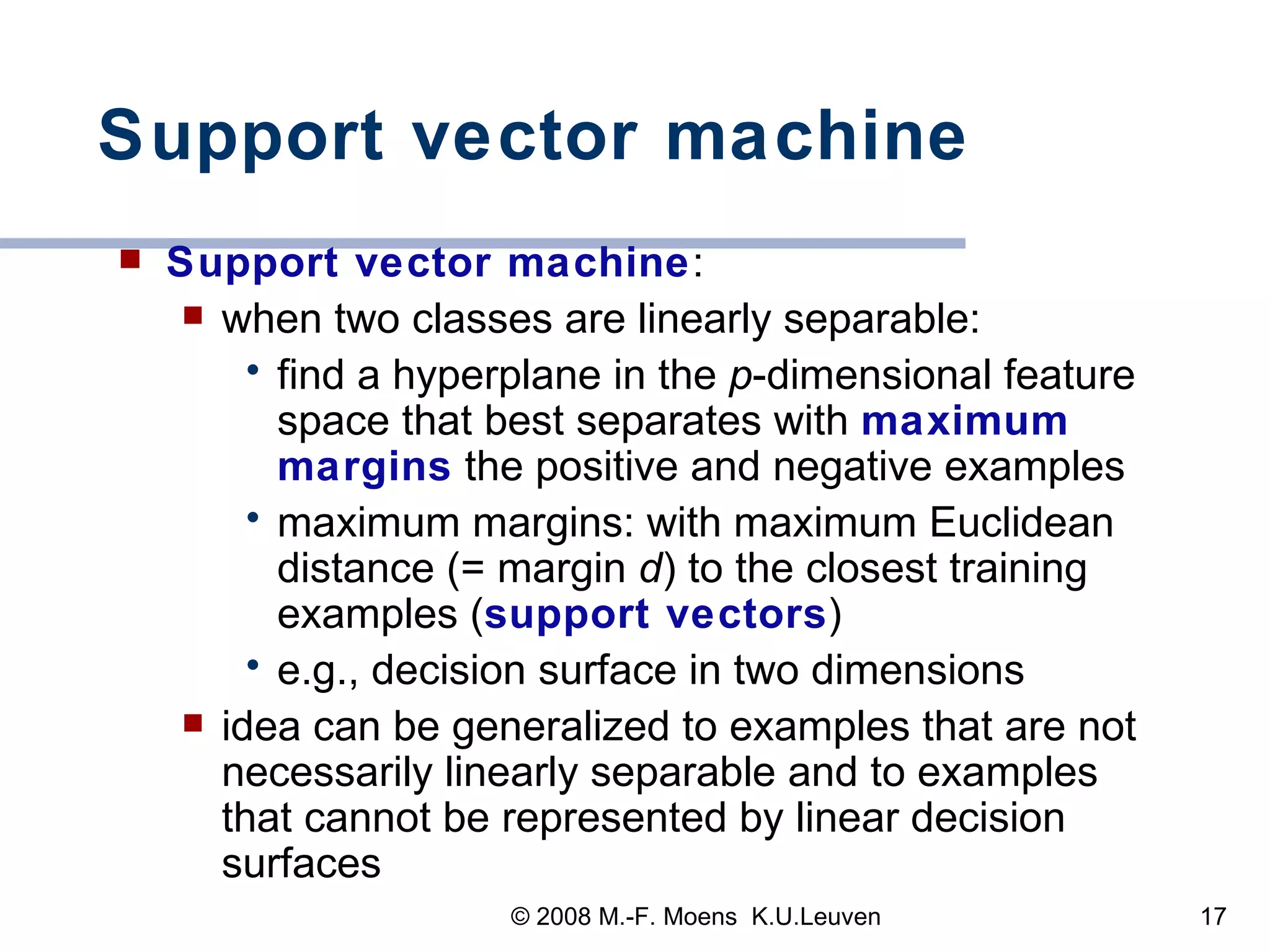 Support vector machine Support vector machine : when two classes are linearly separable: find a hyperplane in the  p -dimensional feature space that best separates with  maximum margins  the positive and negative examples  maximum margins: with maximum Euclidean distance (= margin  d ) to the closest training examples ( support vectors ) e.g., decision surface in two dimensions idea can be generalized to examples that are not  necessarily  linearly separable  and to examples that cannot be represented by linear decision surfaces 