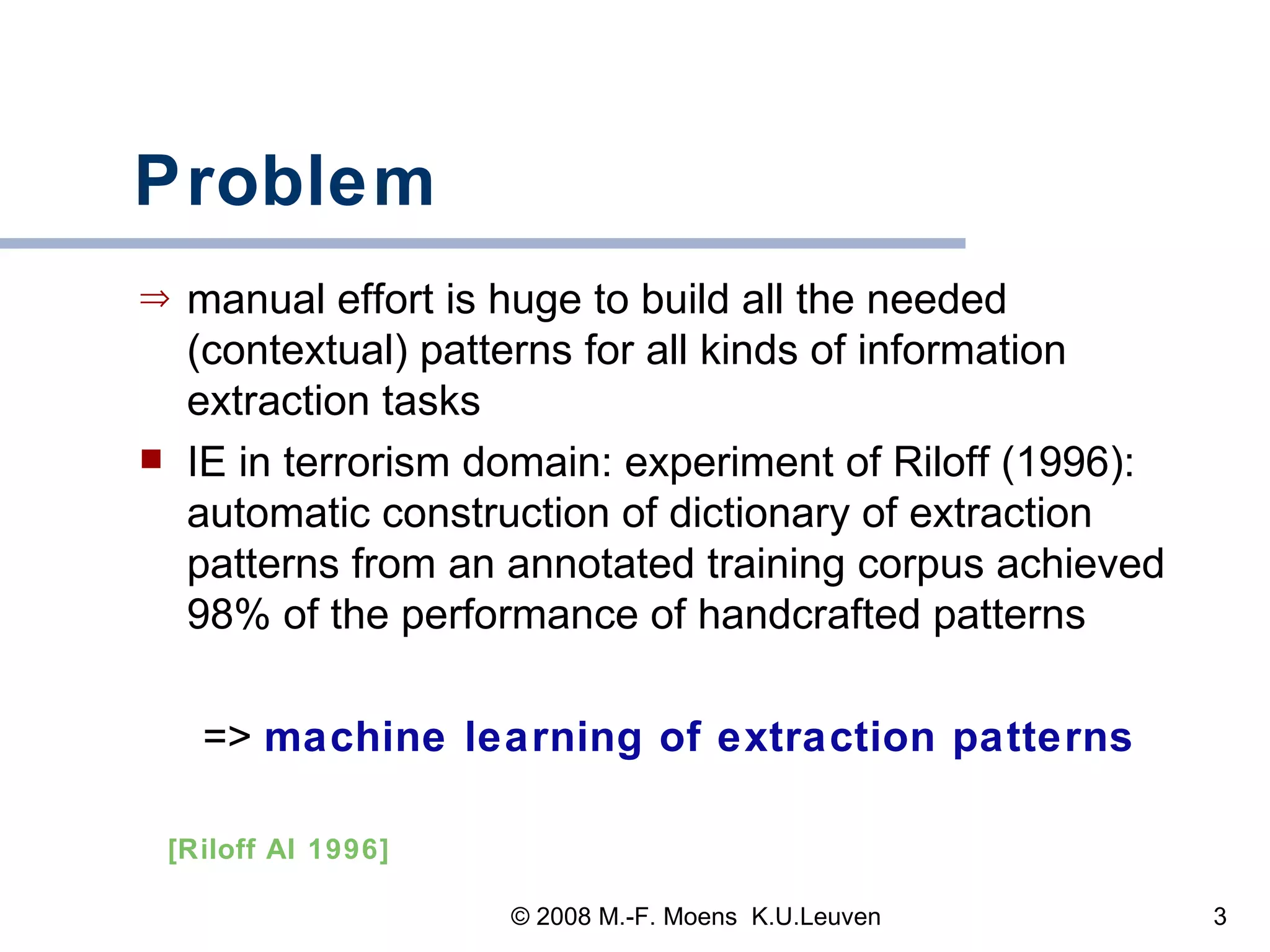 Problem manual effort is huge to build all the needed (contextual) patterns for all kinds of information extraction tasks IE in terrorism domain: experiment of Riloff (1996): automatic construction of dictionary of extraction patterns from an annotated training corpus achieved 98% of the performance of handcrafted patterns =>  machine learning of extraction patterns [Riloff AI 1996] 
