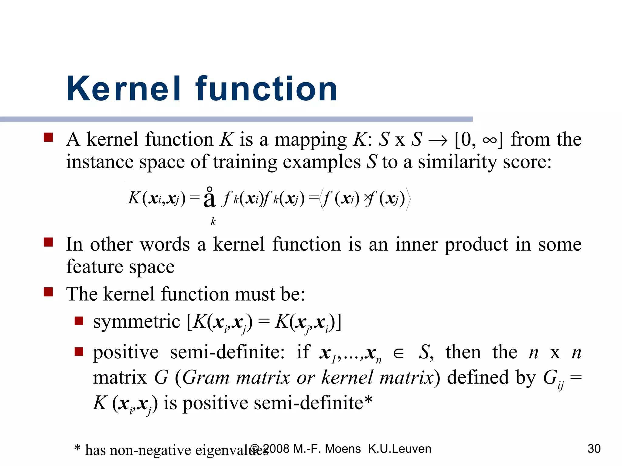Kernel function A kernel function  K  is a mapping  K :  S  x  S       0,    from the instance space of training examples  S  to a similarity score: In other words a kernel function is an inner product in some feature space  The kernel function must be:  symmetric   K ( x i , x j ) =  K ( x j , x i )  positive semi-definite: if  x 1 , …, x n      S , then the  n  x  n  matrix  G  ( Gram matrix or kernel matrix )   defined by  G ij   =  K  ( x i , x j ) is positive semi-definite* * has non-negative eigenvalues 