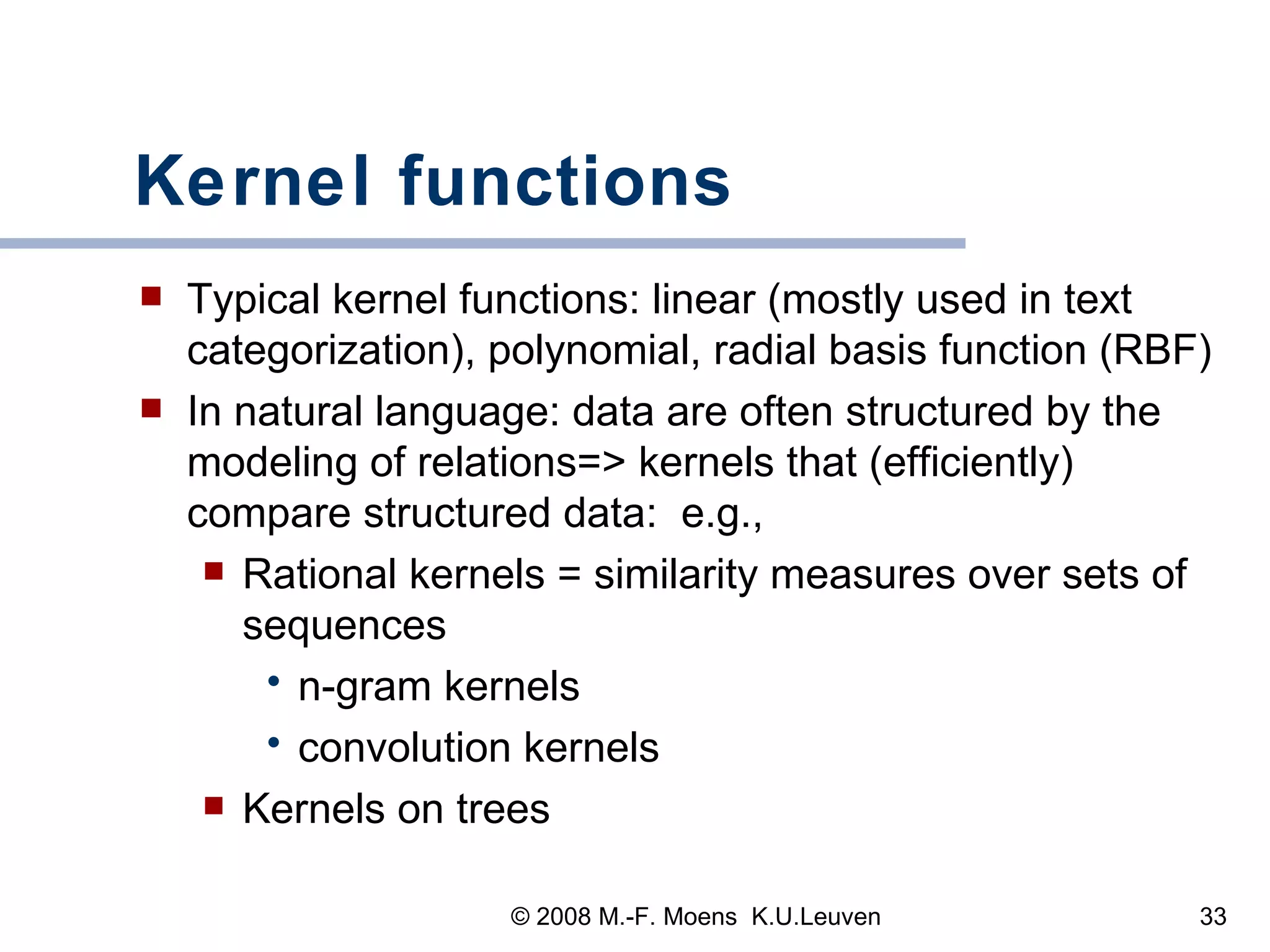 Kernel functions Typical kernel functions: linear (mostly used in text categorization), polynomial, radial basis function (RBF) In natural language: data are often structured by the modeling of relations=> kernels that (efficiently) compare structured data:  e.g.,  Rational kernels = similarity measures over sets of sequences n-gram kernels convolution kernels Kernels on trees 