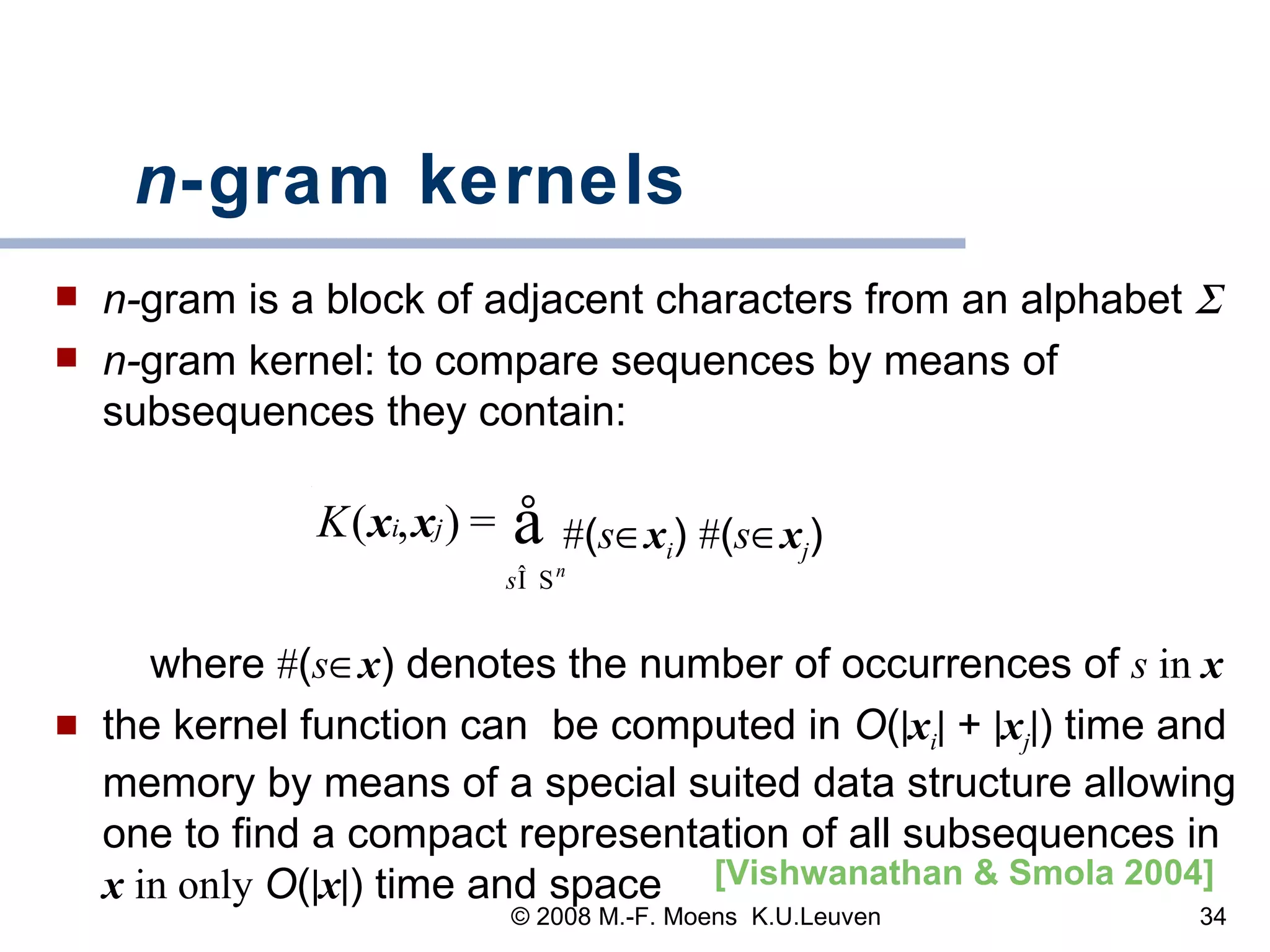 n -gram kernels   n- gram is a block of adjacent characters from an alphabet   n- gram kernel: to compare sequences by means of subsequences they contain: # ( s  x i )  # ( s  x j )   where  # ( s  x ) denotes the number of occurrences of  s  in  x the kernel function can  be computed in  O (  x i   +   x j  ) time and memory by means of a special suited data structure allowing one to find a compact representation of all subsequences in  x   in only   O (  x  ) time and space [Vishwanathan & Smola 2004]   