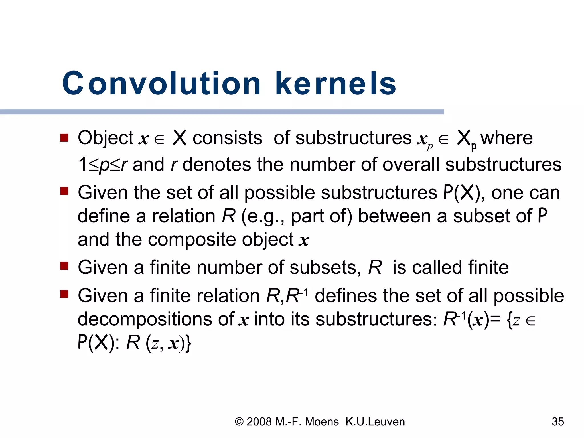 Convolution kernels Object  x      X  consists  of substructures  x p      X p  where 1  p  r  and  r  denotes the number of overall substructures   Given the set of all possible substructures  P ( X ), one can define a relation  R  (e.g., part of) between a subset of  P  and the composite object  x Given a finite number of subsets,  R  is called finite Given a finite relation  R , R -1  defines the set of all possible decompositions of   x   into its substructures :  R -1 ( x )= { z     P ( X ):  R  ( z ,  x ) }  