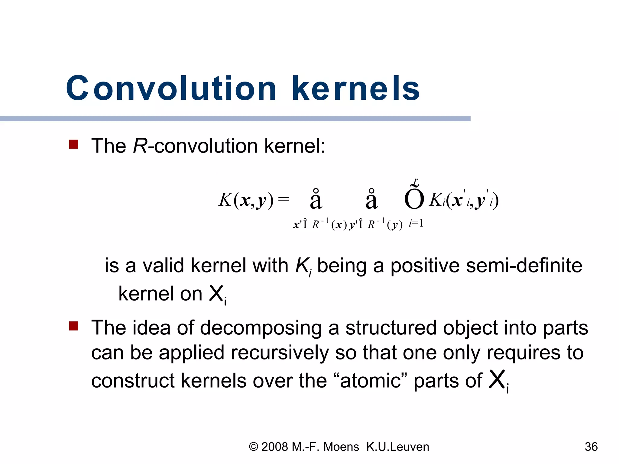 Convolution kernels The  R- convolution   kernel: is a valid kernel with  K i   being a positive semi-definite kernel on  X i The idea of decomposing a structured object into parts can be applied recursively so that one only requires to construct kernels over the “atomic” parts of  X i 
