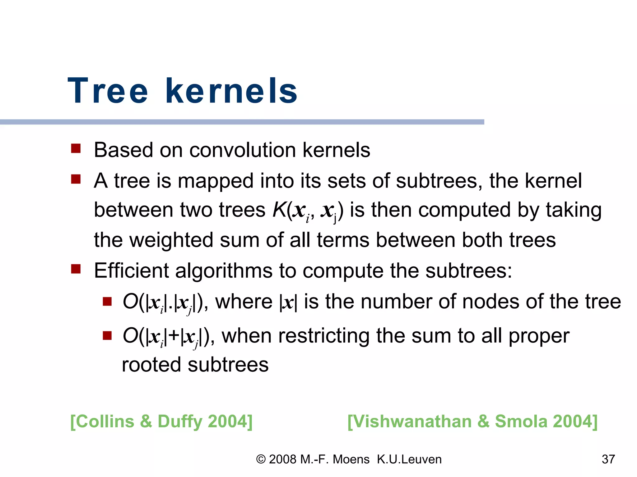 Tree kernels Based on convolution kernels A tree is mapped into its sets of subtrees, the kernel between two trees  K ( x i ,  x j ) is then computed by taking the weighted sum of all terms between both trees Efficient algorithms to compute the subtrees:  O (  x i  .  x j  ), where   x   is the number of nodes of the tree O (  x i  +  x j  ), when restricting the sum to all proper rooted subtrees  [Vishwanathan & Smola 2004]   [Collins & Duffy 2004]   