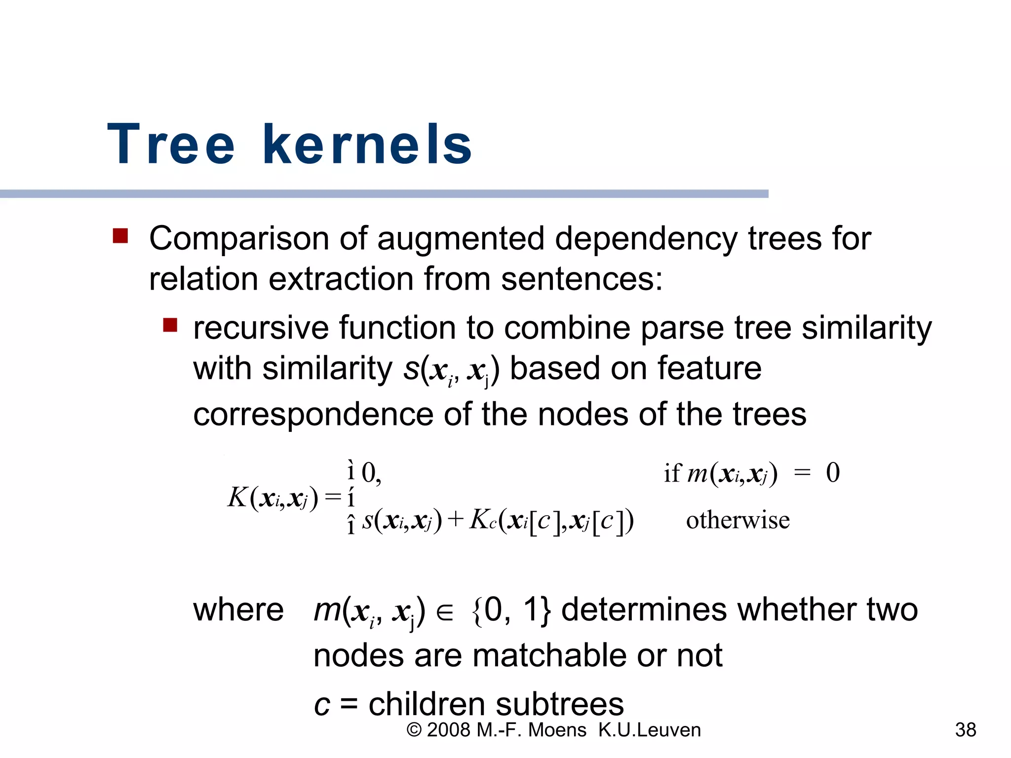 Tree kernels Comparison of augmented dependency trees for relation extraction from sentences: recursive function to combine parse tree similarity with similarity  s ( x i ,  x j ) based on feature correspondence of the nodes of the trees  where  m ( x i ,  x j )    { 0, 1} determines whether two  nodes are matchable or not   c  = children subtrees 