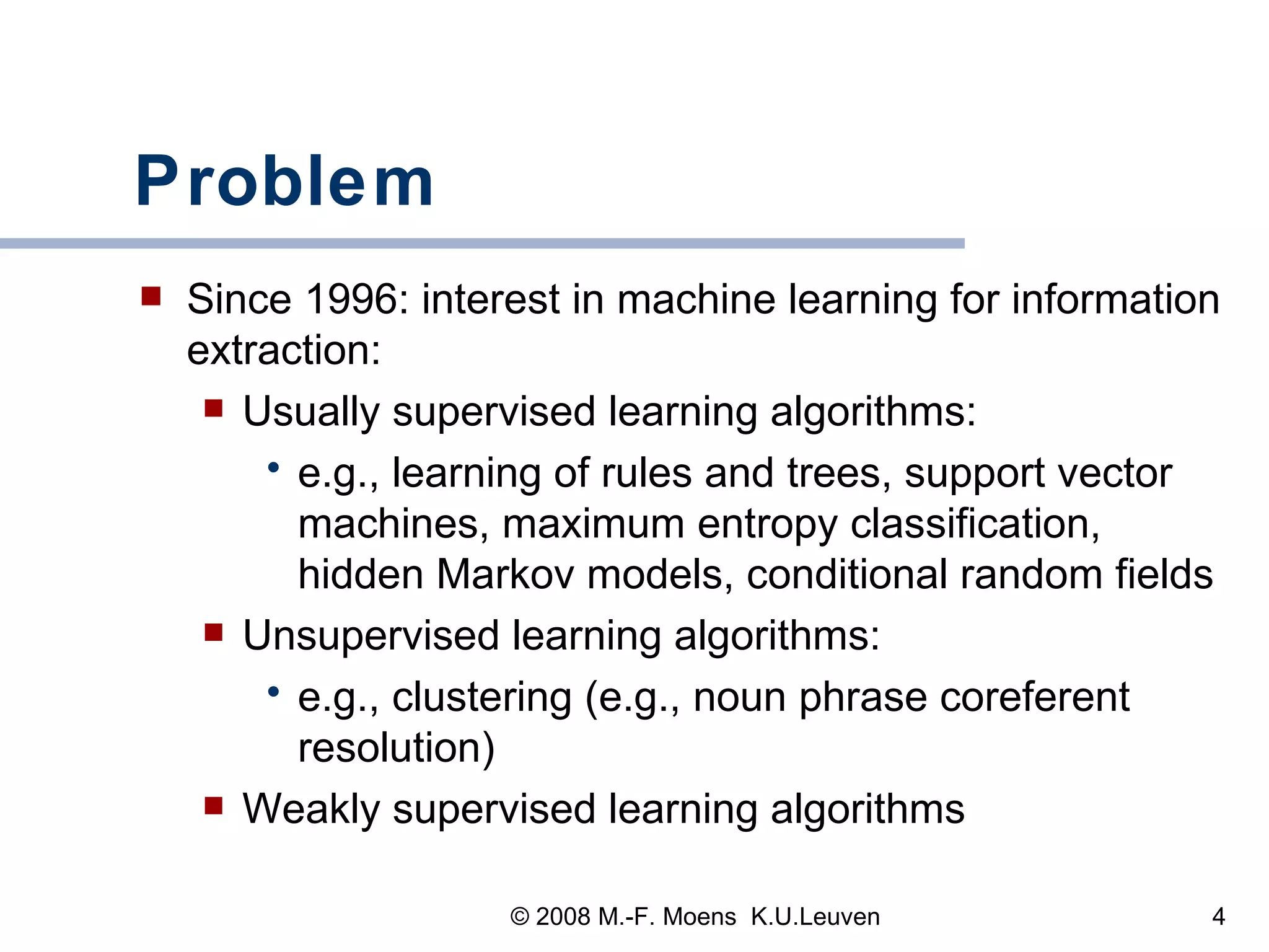 Problem Since 1996: interest in machine learning for information extraction:  Usually supervised learning algorithms:  e.g., learning of rules and trees, support vector machines, maximum entropy classification, hidden Markov models, conditional random fields Unsupervised learning algorithms: e.g., clustering (e.g., noun phrase coreferent resolution) Weakly supervised learning algorithms 