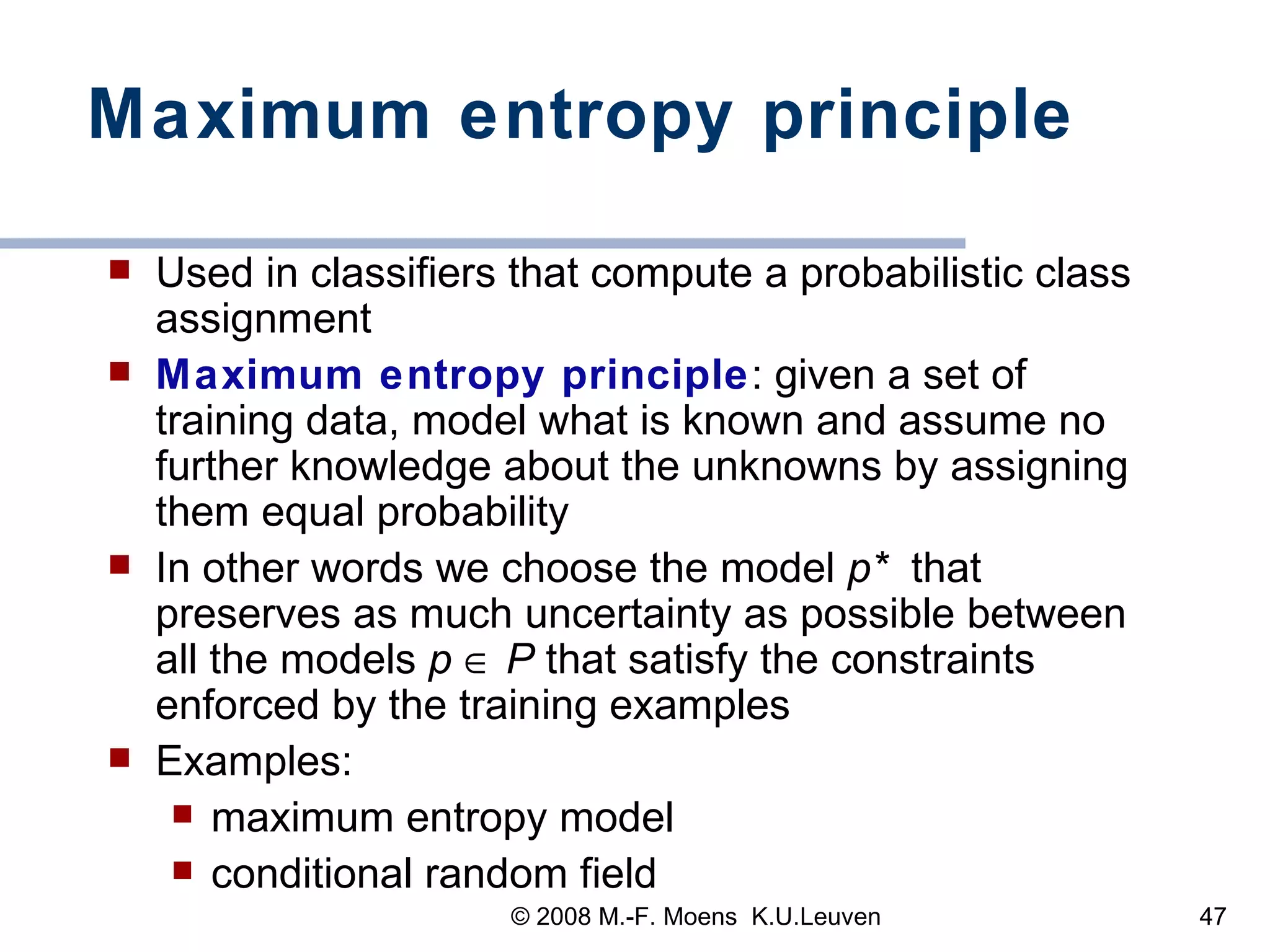 Maximum entropy principle Used in classifiers that compute a probabilistic class assignment Maximum entropy principle : given a set of training data, model what is known and assume no further knowledge about the unknowns by assigning them equal probability In other words we choose the model  p*   that preserves as much uncertainty as possible between all the models  p     P  that satisfy the constraints enforced by the training examples  Examples:  maximum entropy model conditional random field 