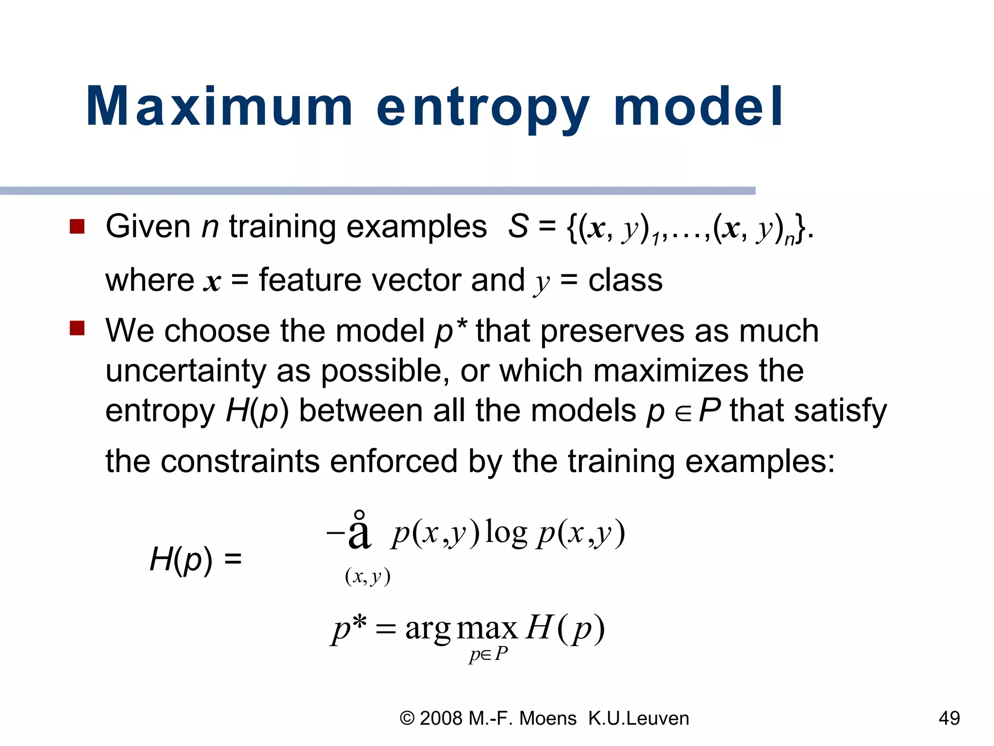 Maximum entropy model Given  n  training examples  S  = {( x ,  y ) 1 ,…,( x ,  y ) n }. where  x  = feature vector and  y  = class We choose the model  p*  that preserves as much uncertainty as possible, or which maximizes the entropy  H ( p ) between all the models  p    P  that satisfy the constraints enforced by the training examples:  H ( p )  =  