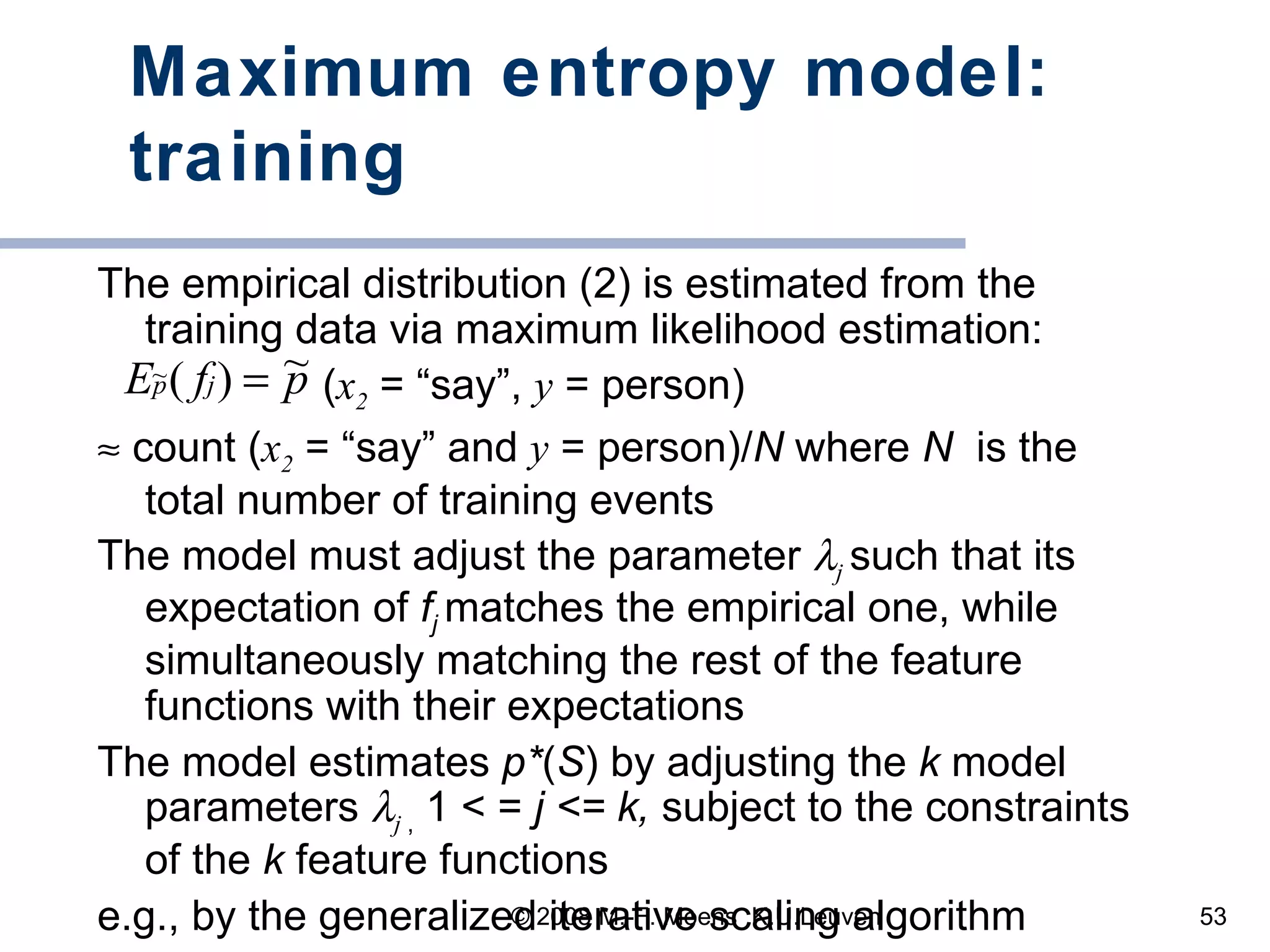 Maximum entropy model: training The empirical distribution (2) is estimated from the training data via maximum likelihood estimation: ( x 2  = “say”,  y  = person)    count ( x 2  = “say” and  y  = person)/ N  where  N  is the total number of training events The model must adjust the parameter   j   such that its expectation of  f j  matches the empirical one, while simultaneously matching the rest of the feature functions with their expectations The model estimates  p* ( S ) by adjusting the  k  model parameters   j   ,  1 <  =  j < =  k,  subject to the constraints of the  k  feature functions e.g., by the generalized iterative scaling algorithm 