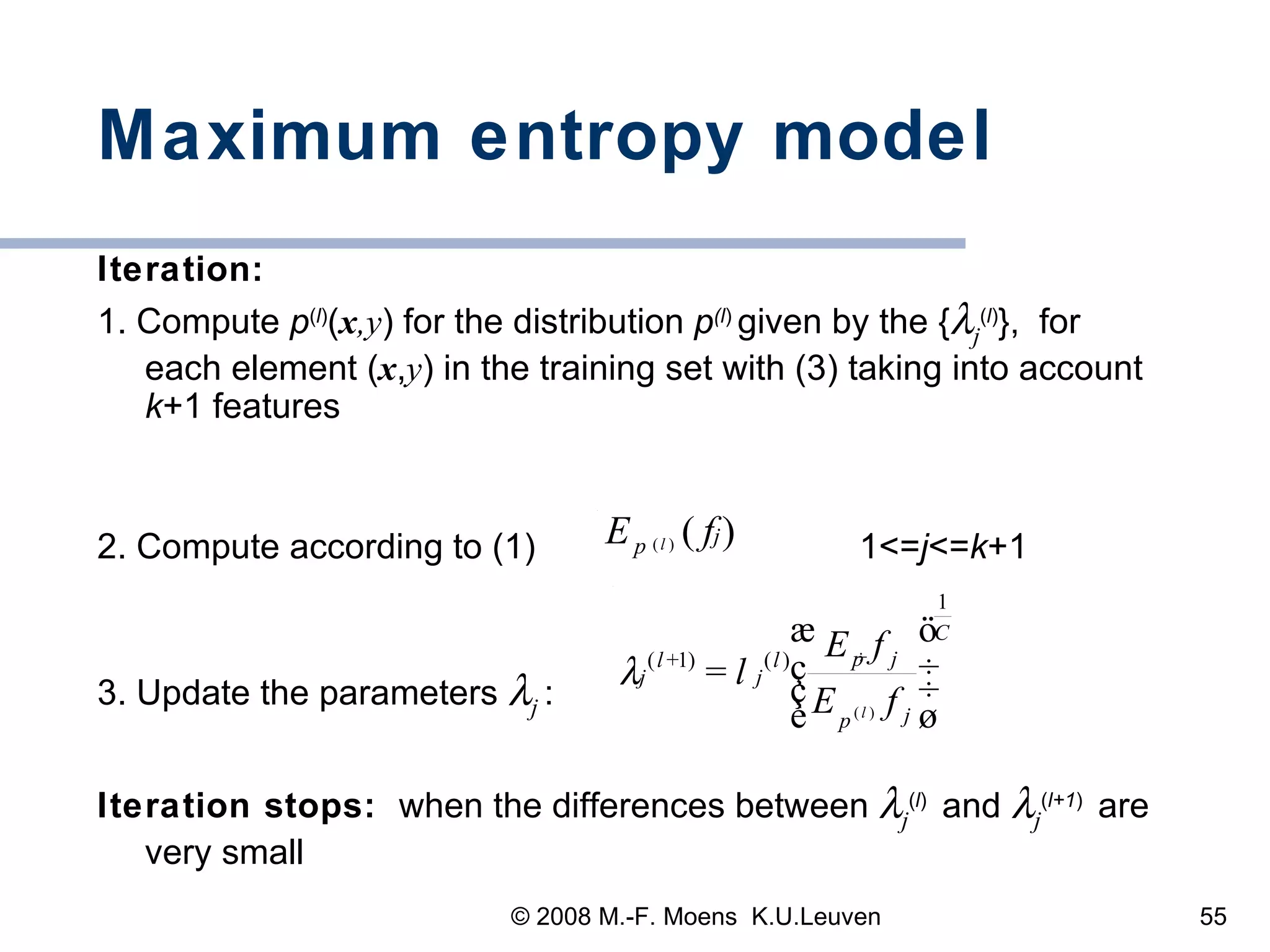 Maximum entropy model Iteration:   1. Compute  p ( l ) ( x ,y ) for the distribution  p (l )  given by the {  j ( l ) },  for each element ( x , y ) in the training set with (3) taking into account  k +1 features 2. Compute according to (1)  1<= j <= k +1 3. Update the parameters   j   : Iteration stops:  when the differences between   j ( l )   and   j ( l+1 )   are very small 