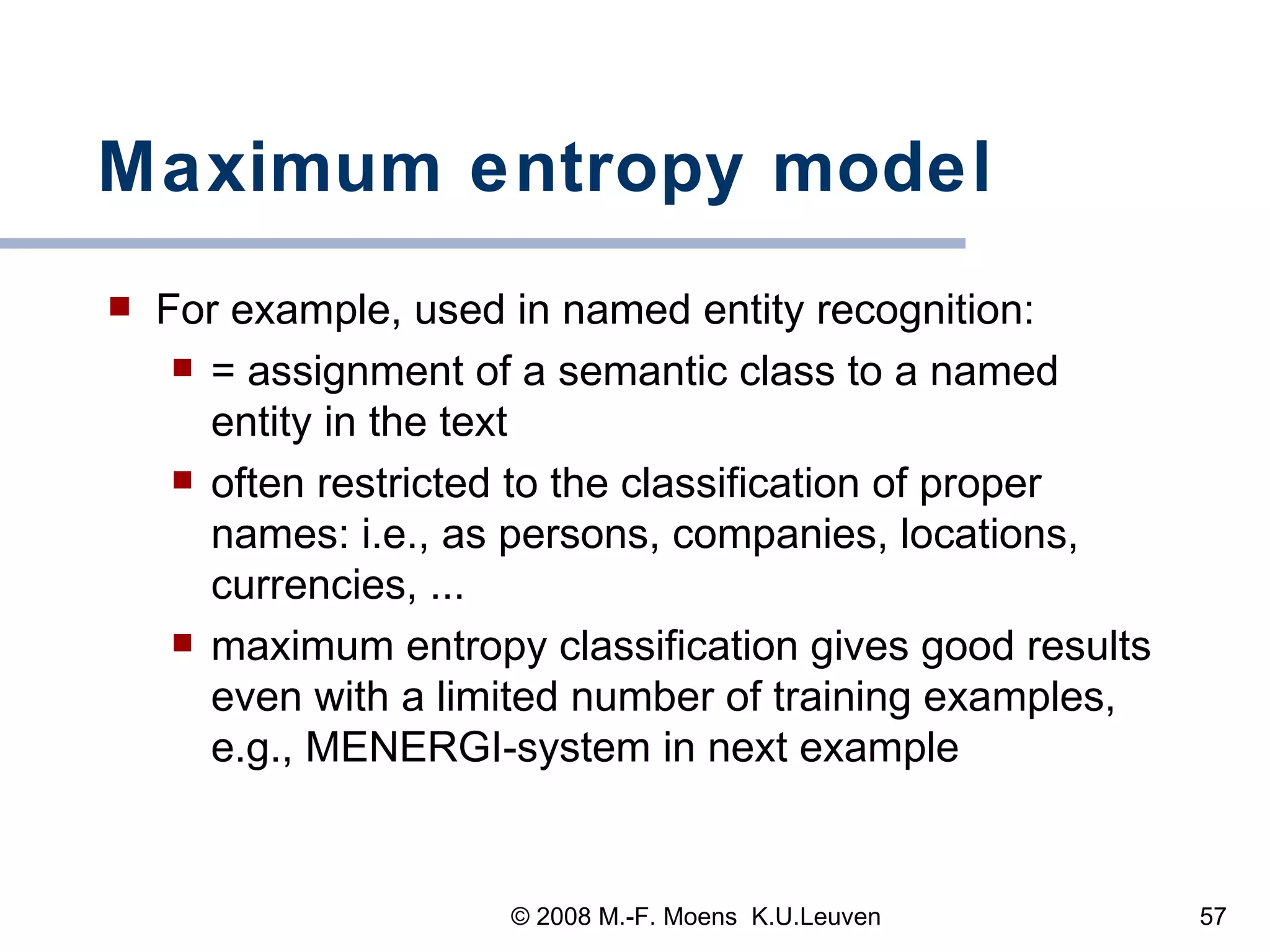 Maximum entropy model For example, used in named entity recognition: = assignment of a semantic class to a named entity in the text often restricted to the classification of proper names: i.e., as persons, companies, locations, currencies, ...  maximum entropy classification gives good results even with a limited number of training examples, e.g., MENERGI-system in next example  