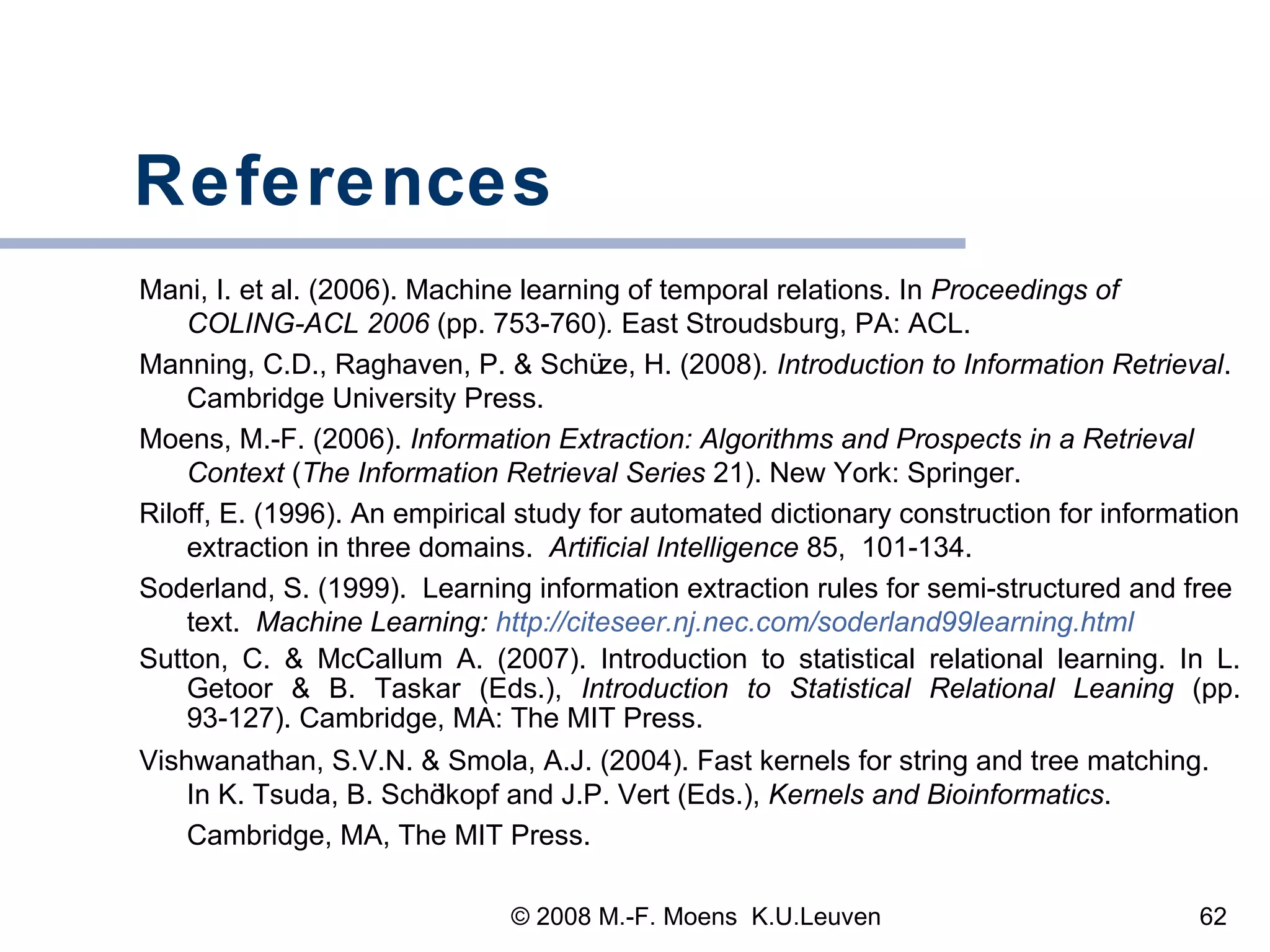 References Mani, I. et al. (2006). Machine learning of temporal relations. In  Proceedings of COLING-ACL 2006  (pp. 753-760) .  East Stroudsburg, PA: ACL.  Manning, C.D., Raghaven, P.  &  Sch ü z e, H. (2008) . Introduction to Information Retrieval . Cambridge University Press. Moens, M.-F. (2006).  Information Extraction: Algorithms and Prospects in a Retrieval Context  ( The Information Retrieval Series  21). New York: Springer.   Riloff, E. (1996). An empirical study for automated dictionary construction for information extraction in three domains.  Artificial Intelligence  85,  101-134. Soderland, S. (1999).  Learning information extraction rules for semi-structured and free text.  Machine Learning:  http://citeseer.nj.nec.com/soderland99learning.html Sutton, C. & McCallum A. (2007). Introduction to statistical relational learning. In L. Getoor & B. Taskar (Eds.),  Introduction to Statistical Relational Leaning  (pp. 93-127). Cambridge, MA: The MIT Press. Vishwanathan, S.V.N. & Smola, A.J. (2004). Fast kernels for string and tree matching. In K. Tsuda, B. Sch ölkopf and J.P. Vert (Eds.),  Kernels and Bioinformatics . Cambridge, MA, The MIT Press.   