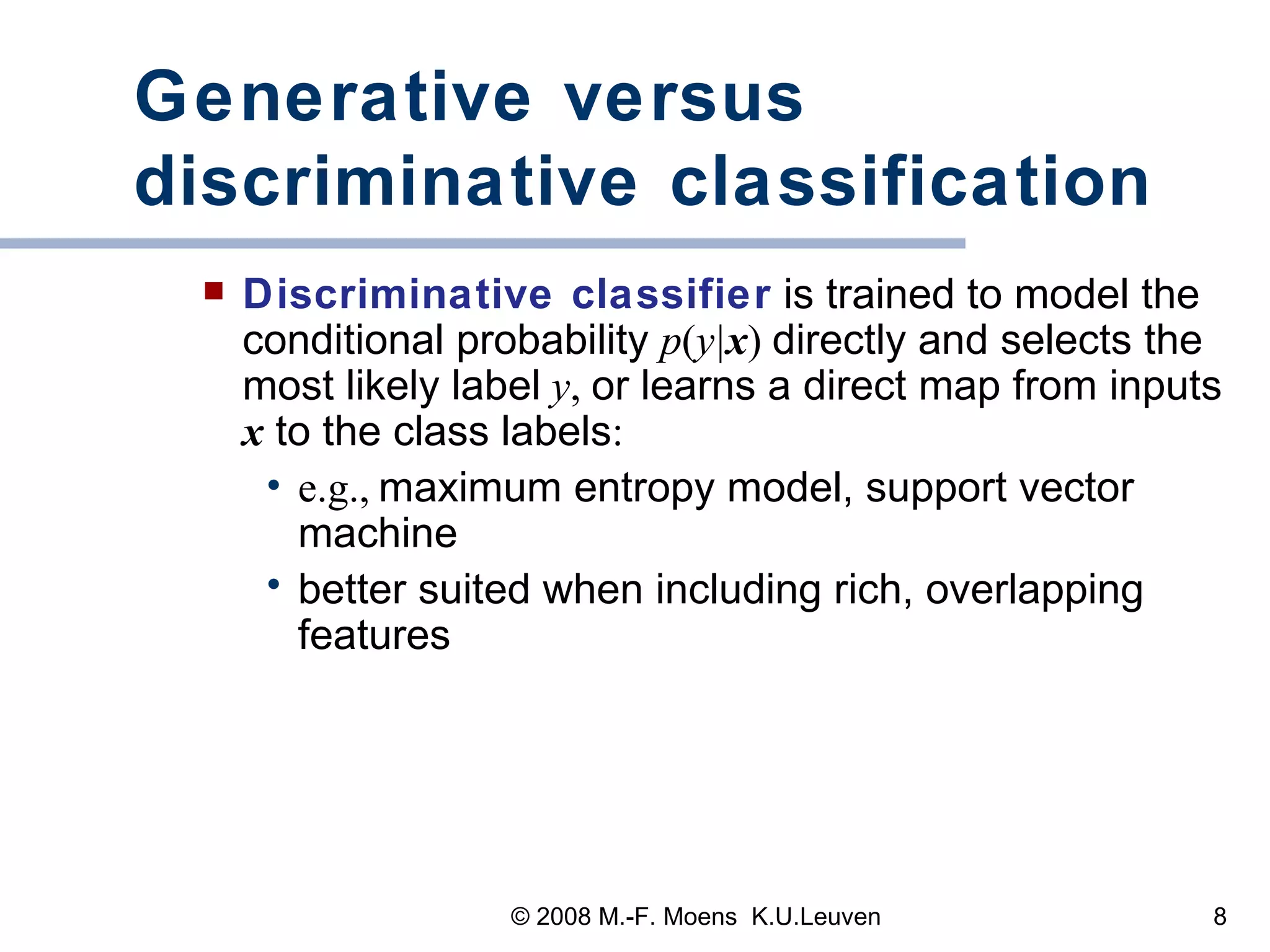 Generative versus discriminative classification Discriminative classifier  is trained to model the conditional probability  p ( y| x )  directly and selects the most likely label   y ,  or learns a direct map from inputs  x  to the class labels : e.g.,   maximum entropy model, support vector machine better suited when including rich, overlapping features 