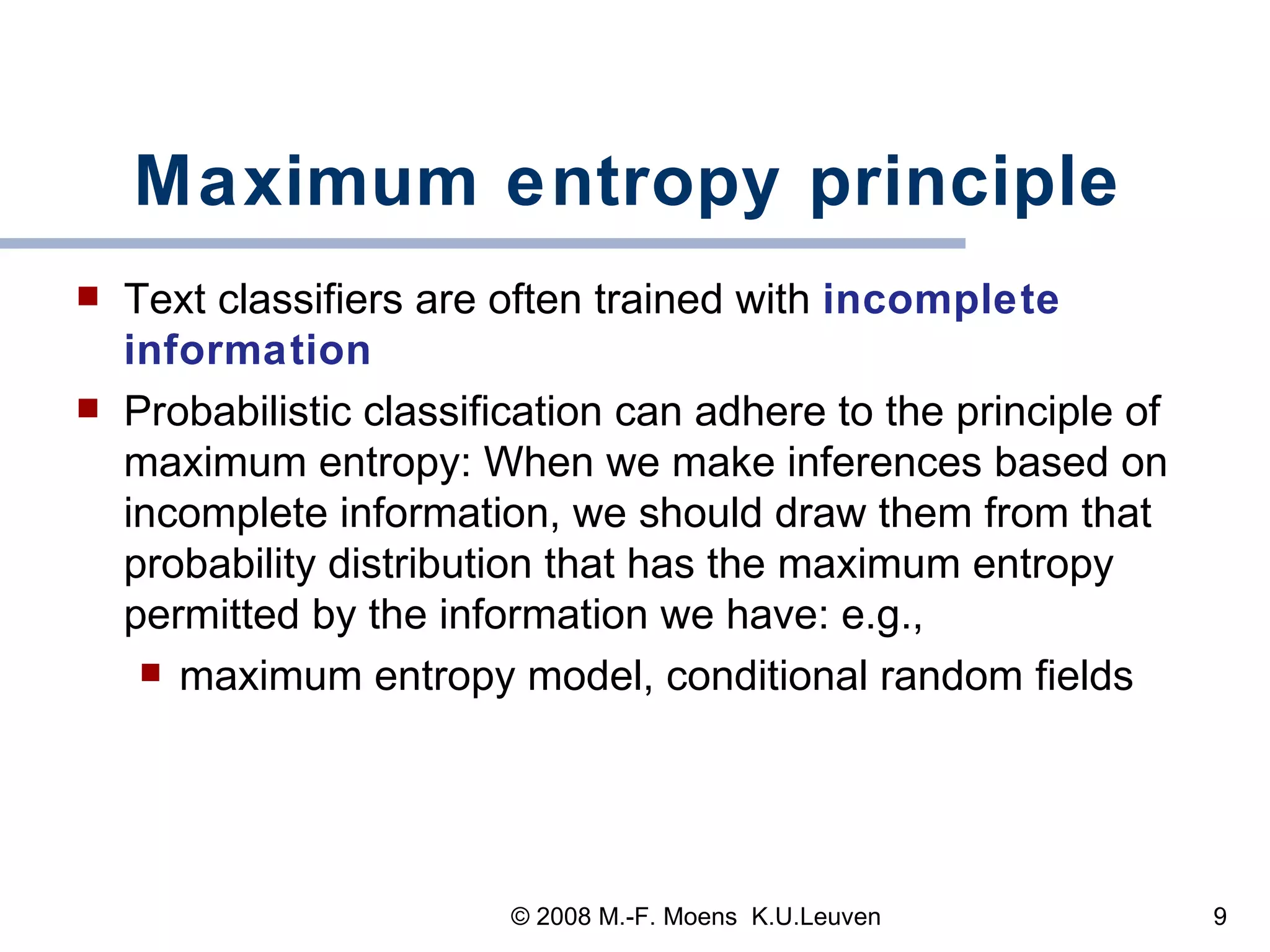 Maximum entropy principle Text classifiers are often trained with  incomplete information  Probabilistic classification can adhere to the principle of maximum entropy: When we make inferences based on incomplete information, we should draw them from that probability distribution that has the maximum entropy permitted by the information we have: e.g.,  maximum entropy model, conditional random fields  