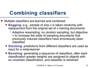 Combining classifiers Multiple classifiers are learned and combined:  Bagging :  e.g., sample of size  n  is taken randomly with replacement from the original set of  n  training   documents Adaptive resampling: no random sampling, but objective = to increase the odds of sampling documents that previously induced  classifiers  have erroneously been classified Stacking : predictions from different classifiers are used as input for a meta-learner Boosting : generating a sequence of classifiers, after each classification greater weights are assigned to objects with an uncertain classification, and classifier is retrained 