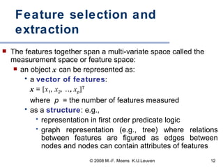 Feature selection and extraction The features together span a multi-variate space called the measurement space or feature space: an object   x   can be represented as:  a  vector of features :  x  =   x 1 ,  x 2 , …,  x p  T   where  p  = the number of features measured as a  structure : e.g.,  representation in first order predicate logic graph representation (e.g., tree) where relations between features are figured as edges between nodes and nodes can contain attributes of features 