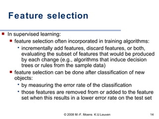 Feature selection  In supervised learning: feature selection often incorporated in training algorithms:  incrementally add features, discard features, or both, evaluating the subset of features that would be produced by each change (e.g., algorithms that induce decision trees or rules from the sample data) feature selection can be done after classification of new objects: by measuring the error rate of the classification those features are removed from or added to the feature set when this results in a lower error rate on the test set 