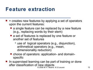 Feature extraction = creates new features by applying a set of operators upon the current features:  a single feature can be replaced by a new feature (e.g., replacing words by their stem) a set of features is replaced by one feature or another set of features  use of  logical operators (e.g., disjunction), arithmetical operators (e.g., mean, dimensionality reduction) choice of operators: application- and domain-specific  In supervised learning can be part of training or done after classification of new objects 