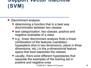 Support vector machine (SVM) Discriminant analysis:  determining a function that in a best way discriminates between two classes text categorization: two classes: positive and negative examples of a class e.g.,   linear discriminant analysis   finds a linear combination of the features (variables) : hyperplane (line in two dimensions, plane in three dimensions, etc.) in the  p -dimensional feature space that best separates the classes  usually, there exist different hyperplanes that separate the examples of the training set in positive and negative ones 