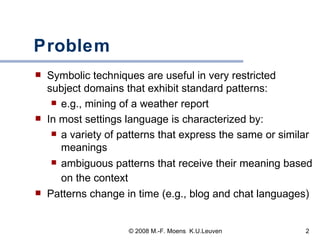 Problem Symbolic techniques are useful in very restricted subject domains that exhibit standard patterns:  e.g., mining of a weather report In most settings language is characterized by:  a variety of patterns that express the same or similar meanings ambiguous patterns that receive their meaning based on the context   Patterns change in time (e.g., blog and chat languages) 