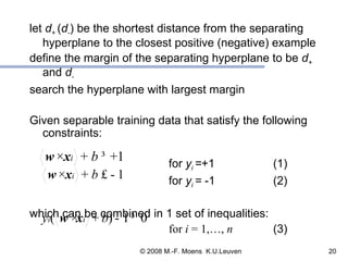 let  d +   ( d - ) be the shortest distance from the separating hyperplane to the closest positive (negative) example define the margin of the separating hyperplane to be  d +  and  d - search the hyperplane with largest margin Given separable training data that satisfy the following constraints:   for  y i  = +1 (1) for  y i  =  -1 (2) which can be combined in 1 set of inequalities:    for  i  = 1,…,  n (3) 