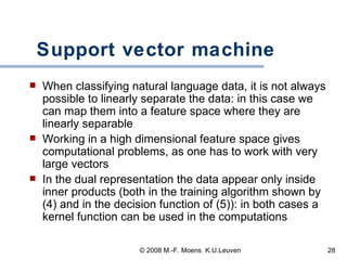 Support vector machine When classifying natural language data, it is not always possible to linearly separate the data: in this case we can map them into a feature space where they are linearly separable Working in a high dimensional feature space gives computational problems, as one has to work with very large vectors In the dual representation the data appear only inside inner products (both in the training algorithm shown by (4) and in the decision function of (5)): in both cases a kernel function can be used in the computations 