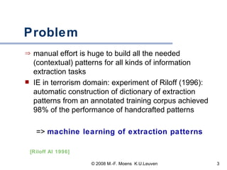 Problem manual effort is huge to build all the needed (contextual) patterns for all kinds of information extraction tasks IE in terrorism domain: experiment of Riloff (1996): automatic construction of dictionary of extraction patterns from an annotated training corpus achieved 98% of the performance of handcrafted patterns =>  machine learning of extraction patterns [Riloff AI 1996] 