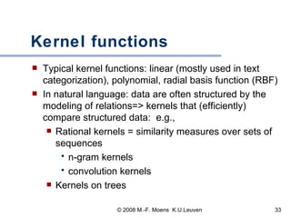 Kernel functions Typical kernel functions: linear (mostly used in text categorization), polynomial, radial basis function (RBF) In natural language: data are often structured by the modeling of relations=> kernels that (efficiently) compare structured data:  e.g.,  Rational kernels = similarity measures over sets of sequences n-gram kernels convolution kernels Kernels on trees 