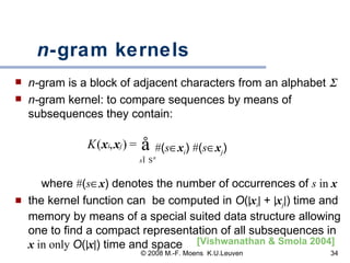 n -gram kernels   n- gram is a block of adjacent characters from an alphabet   n- gram kernel: to compare sequences by means of subsequences they contain: # ( s  x i )  # ( s  x j )   where  # ( s  x ) denotes the number of occurrences of  s  in  x the kernel function can  be computed in  O (  x i   +   x j  ) time and memory by means of a special suited data structure allowing one to find a compact representation of all subsequences in  x   in only   O (  x  ) time and space [Vishwanathan & Smola 2004]   