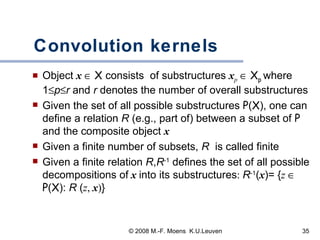 Convolution kernels Object  x      X  consists  of substructures  x p      X p  where 1  p  r  and  r  denotes the number of overall substructures   Given the set of all possible substructures  P ( X ), one can define a relation  R  (e.g., part of) between a subset of  P  and the composite object  x Given a finite number of subsets,  R  is called finite Given a finite relation  R , R -1  defines the set of all possible decompositions of   x   into its substructures :  R -1 ( x )= { z     P ( X ):  R  ( z ,  x ) }  