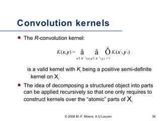 Convolution kernels The  R- convolution   kernel: is a valid kernel with  K i   being a positive semi-definite kernel on  X i The idea of decomposing a structured object into parts can be applied recursively so that one only requires to construct kernels over the “atomic” parts of  X i 