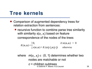 Tree kernels Comparison of augmented dependency trees for relation extraction from sentences: recursive function to combine parse tree similarity with similarity  s ( x i ,  x j ) based on feature correspondence of the nodes of the trees  where  m ( x i ,  x j )    { 0, 1} determines whether two  nodes are matchable or not   c  = children subtrees 