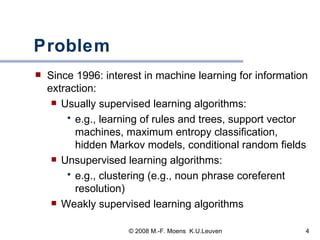 Problem Since 1996: interest in machine learning for information extraction:  Usually supervised learning algorithms:  e.g., learning of rules and trees, support vector machines, maximum entropy classification, hidden Markov models, conditional random fields Unsupervised learning algorithms: e.g., clustering (e.g., noun phrase coreferent resolution) Weakly supervised learning algorithms 